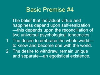 Basic Premise #4
The belief that individual virtue and
happiness depend upon self-realization
—this depends upon the reconciliation of
two universal psychological tendencies:
1. The desire to embrace the whole world—
to know and become one with the world.
2. The desire to withdraw, remain unique
and separate—an egotistical existence.

 