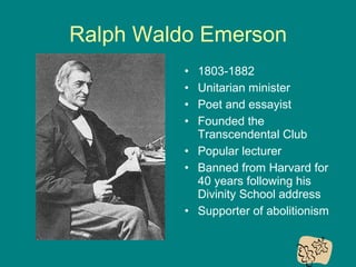 Ralph Waldo Emerson
•
•
•
•

1803-1882
Unitarian minister
Poet and essayist
Founded the
Transcendental Club
• Popular lecturer
• Banned from Harvard for
40 years following his
Divinity School address
• Supporter of abolitionism

 