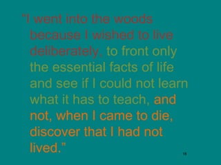“I went into the woods
because I wished to live
deliberately, to front only
the essential facts of life
and see if I could not learn
what it has to teach, and
not, when I came to die,
discover that I had not
lived.”
18

 