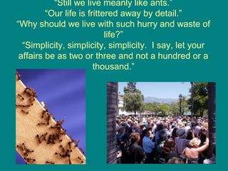 “Still we live meanly like ants.”
“Our life is frittered away by detail.”
“Why should we live with such hurry and waste of
life?”
“Simplicity, simplicity, simplicity. I say, let your
affairs be as two or three and not a hundred or a
thousand.”

19

 