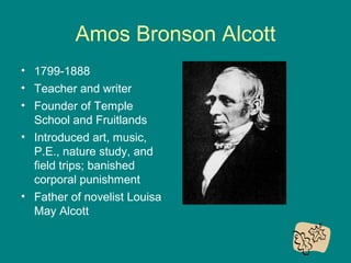 Amos Bronson Alcott
• 1799-1888
• Teacher and writer
• Founder of Temple
School and Fruitlands
• Introduced art, music,
P.E., nature study, and
field trips; banished
corporal punishment
• Father of novelist Louisa
May Alcott

 