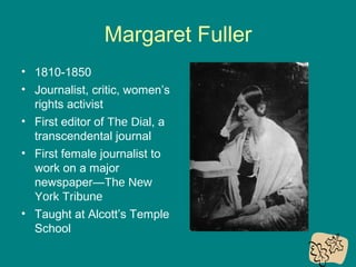 Margaret Fuller
• 1810-1850
• Journalist, critic, women’s
rights activist
• First editor of The Dial, a
transcendental journal
• First female journalist to
work on a major
newspaper—The New
York Tribune
• Taught at Alcott’s Temple
School

 