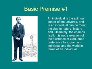 Basic Premise #1
An individual is the spiritual
center of the universe, and
in an individual can be found
the clue to nature, history
and, ultimately, the cosmos
itself. It is not a rejection of
the existence of God, but a
preference to explain an
individual and the world in
terms of an individual.

 