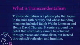 Transcendentalism is a philosophy that began
in the mid-19th century and whose founding
members included Ralph Waldo Emerson and
Henry David Thoreau. It centers around the
belief that spirituality cannot be achieved
through reason and rationalism, but instead
through self-reflection and intuition.
WhatisTranscendentalism
 