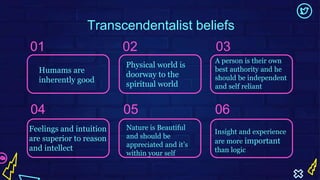 Transcendentalist beliefs
02 03
04 05 06
Humams are
inherently good
Physical world is
doorway to the
spiritual world
A person is their own
best authority and he
should be independent
and self reliant
Feelings and intuition
are superior to reason
and intellect
Nature is Beautiful
and should be
appreciated and it’s
within your self
Insight and experience
are more important
than logic
01
 