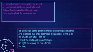 My powerflurriesthroughthe airintothe ground
My soulis spiralingin frozenfractalsall around
Andone thoughtcrystallizeslike anicy blast
I'm never going back,the pastis in the past
It's funny how some distance makes everything seem small
And the fears that once controlled me can't get to me at all
It's time to see what I can do
To test the limits and break through
No right, no wrong, no rules for me
I'm free
 