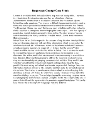 Requested Change Case Study
Leaders in the school have hard decisions to help make on a daily basis. They need
to evaluate their decisions to make sure they are ethical and effective.
Administrators need to listen to all sides of a situation and evaluate all options
before they make a decision. This process is difficult because administrators need to
make sure that all parties involved are satisfied with the decision that was formed.
The Requested Change case study In the case study with Principal Miller, he had to
make a decision to change the instruction program or to keep it. There was a group of
parents that wanted students grouped by their ability. The other group of parents
wanted the instruction to stay the same. Principal Miller... Show more content on
Helpwriting.net ...
It is difficult for Mr. Miller to predict the outcome of any decision. Principal Miller
may have to make a decision with very little information, which is also part of the
administrate model. Mr. Miller needs to make a decision to include staff members
or/and community members. In Green (2013) it states that the Vroom Yetton
Model would be the best choice for Mr. Miller to follow. This is because he needs
to consider the classroom teacher and their opinions on the instruction in the
classroom. Mr. Miller would then have to consider the community as a whole for a
final decision. This would make sense to address the classroom teachers because
they have the knowledge of grouping students to their abilities. They would know
what has worked for the population of students in the past and have the data,
provided by state testing and school benchmarks, to prove their findings. Once this
information has been present to Mr. Miller he can then make the correct choice for
the students. That is what is most important in the school is student learning. It is
also stated in Green (2013) that the Dialectical Inquiry Technique would be best to
reveal the findings to parents. This technique is good for addressing complex issues
like changing the instruction of a school. Using this model Mr. Miller will be able to
present both sides of the argument to the parents to support his decision. This can be
hard because he is dealing with two groups with two different
 