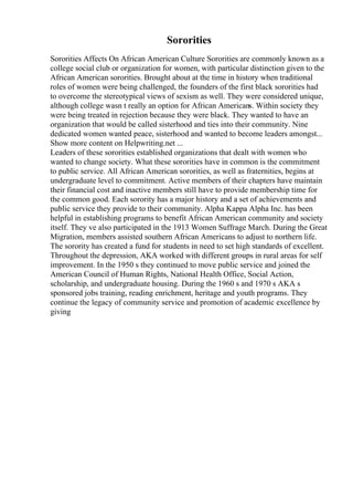 Sororities
Sororities Affects On African American Culture Sororities are commonly known as a
college social club or organization for women, with particular distinction given to the
African American sororities. Brought about at the time in history when traditional
roles of women were being challenged, the founders of the first black sororities had
to overcome the stereotypical views of sexism as well. They were considered unique,
although college wasn t really an option for African Americans. Within society they
were being treated in rejection because they were black. They wanted to have an
organization that would be called sisterhood and ties into their community. Nine
dedicated women wanted peace, sisterhood and wanted to become leaders amongst...
Show more content on Helpwriting.net ...
Leaders of these sororities established organizations that dealt with women who
wanted to change society. What these sororities have in common is the commitment
to public service. All African American sororities, as well as fraternities, begins at
undergraduate level to commitment. Active members of their chapters have maintain
their financial cost and inactive members still have to provide membership time for
the common good. Each sorority has a major history and a set of achievements and
public service they provide to their community. Alpha Kappa Alpha Inc. has been
helpful in establishing programs to benefit African American community and society
itself. They ve also participated in the 1913 Women Suffrage March. During the Great
Migration, members assisted southern African Americans to adjust to northern life.
The sorority has created a fund for students in need to set high standards of excellent.
Throughout the depression, AKA worked with different groups in rural areas for self
improvement. In the 1950 s they continued to move public service and joined the
American Council of Human Rights, National Health Office, Social Action,
scholarship, and undergraduate housing. During the 1960 s and 1970 s AKA s
sponsored jobs training, reading enrichment, heritage and youth programs. They
continue the legacy of community service and promotion of academic excellence by
giving
 