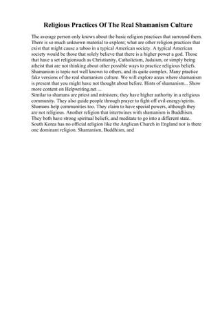 Religious Practices Of The Real Shamanism Culture
The average person only knows about the basic religion practices that surround them.
There is so much unknown material to explore; what are other religion practices that
exist that might cause a taboo in a typical American society. A typical American
society would be those that solely believe that there is a higher power a god. Those
that have a set religionsuch as Christianity, Catholicism, Judaism, or simply being
atheist that are not thinking about other possible ways to practice religious beliefs.
Shamanism is topic not well known to others, and its quite complex. Many practice
fake versions of the real shamanism culture. We will explore areas where shamanism
is present that you might have not thought about before. Hints of shamanism... Show
more content on Helpwriting.net ...
Similar to shamans are priest and ministers; they have higher authority in a religious
community. They also guide people through prayer to fight off evil energy/spirits.
Shamans help communities too. They claim to have special powers, although they
are not religious. Another religion that intertwines with shamanism is Buddhism.
They both have strong spiritual beliefs, and meditate to go into a different state.
South Korea has no official religion like the Anglican Church in England nor is there
one dominant religion. Shamanism, Buddhism, and
 