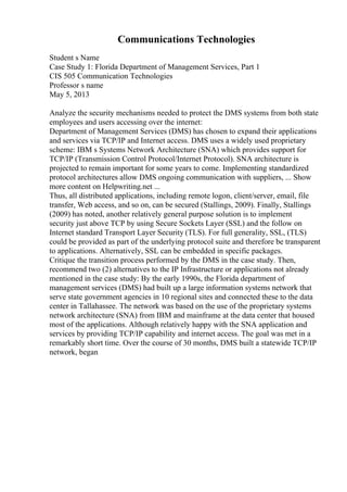 Communications Technologies
Student s Name
Case Study 1: Florida Department of Management Services, Part 1
CIS 505 Communication Technologies
Professor s name
May 5, 2013
Analyze the security mechanisms needed to protect the DMS systems from both state
employees and users accessing over the internet:
Department of Management Services (DMS) has chosen to expand their applications
and services via TCP/IP and Internet access. DMS uses a widely used proprietary
scheme: IBM s Systems Network Architecture (SNA) which provides support for
TCP/IP (Transmission Control Protocol/Internet Protocol). SNA architecture is
projected to remain important for some years to come. Implementing standardized
protocol architectures allow DMS ongoing communication with suppliers, ... Show
more content on Helpwriting.net ...
Thus, all distributed applications, including remote logon, client/server, email, file
transfer, Web access, and so on, can be secured (Stallings, 2009). Finally, Stallings
(2009) has noted, another relatively general purpose solution is to implement
security just above TCP by using Secure Sockets Layer (SSL) and the follow on
Internet standard Transport Layer Security (TLS). For full generality, SSL, (TLS)
could be provided as part of the underlying protocol suite and therefore be transparent
to applications. Alternatively, SSL can be embedded in specific packages.
Critique the transition process performed by the DMS in the case study. Then,
recommend two (2) alternatives to the IP Infrastructure or applications not already
mentioned in the case study: By the early 1990s, the Florida department of
management services (DMS) had built up a large information systems network that
serve state government agencies in 10 regional sites and connected these to the data
center in Tallahassee. The network was based on the use of the proprietary systems
network architecture (SNA) from IBM and mainframe at the data center that housed
most of the applications. Although relatively happy with the SNA application and
services by providing TCP/IP capability and internet access. The goal was met in a
remarkably short time. Over the course of 30 months, DMS built a statewide TCP/IP
network, began
 