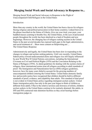 Merging Social Work and Social Advocacy in Response to...
Merging Social Work and Social Advocacy in Response to the Plight of
Unaccompanied Child Refugees in the United States
Introduction
More than any country in the world, the United States has been a haven for refugees
fleeing religious and political persecution in their home countries. Linked forever to
the phrase inscribed on the Statue of Liberty, Give me your tired, your poor, your
huddled masses yearning to breathe free, the United States, in the eyes of persecuted
people throughout the world, has been idealized as a land of freedom and new
beginnings. However, the changing face of refugees seeking asylum in the United
States in the past several decades has exposed stark gaps in the legal, administrative,
and social treatment of ... Show more content on Helpwriting.net ...
The United States Response
Administratively and legally, the United States has been slow in responding to the
changes in refugee and asylum seeking patterns. Until very recently, United States
federal policy toward undocumented aliens and refugees was still largely influenced
by post World War II United Nations conventions, including the International
Covenant on Civil and Political Rights (1976) and the Convention Relating to the
Status of Refugees (1954). As dated guidelines for dealing with the asylum claims of
refugees, these international norms treat all refugees according to adult standards of
proof. The Immigration and Naturalization Service (INS) refugees guidelines,
however, have for many years failed to account for the growing numbers of
unaccompanied children entering the United States. United States domestic family
law and juvenile justice have recognized that children should be held to different
standards of proof, evidence, and culpability than adults. This standard of dual proof
is not evident in United States policy regarding immigrant asylum seekers. United
States immigration policy has only in the past year begun to think of children as
different from adults.3 Due to the relative newness and slowness of reform, children
asylum seekers in the United States continue to be routinely detained, like adults, in
INS and INS contracted state detention facilities as they await hearings before
immigration judges to
 
