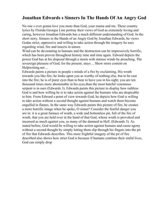 Jonathan Edwards s Sinners In The Hands Of An Angry God
No one s ever gonna love you more than God, your mama and me. These country
lyrics by Florida Georgia Line portray their views of God as extremely loving and
caring, however Jonathan Edwards has a much different understanding of God. In the
short story, Sinners in the Hands of an Angry God by Jonathan Edwards, he views
Godas strict, oppressive and willing to take action through the imagery he uses
regarding wind, fire and insects in nature.
Wind can be devastating to humans and the destruction can be impressively horrific,
which has been proven throughout history time and time again. Edward depicts the
power God has at his disposal through a storm with intense winds by preaching, The
sovereign pleasure of God, for the present, stays ... Show more content on
Helpwriting.net ...
Edwards paints a picture in people s minds of a fire by exclaiming, His wrath
towards you like fire; he looks upon you as worthy of nothing else, but to be cast
into the fire; he is of purer eyes than to bear to have you in his sight; you are ten
thousand times more abominable in his eyes,than the most hateful venomous
serpent is in ours (Edwards 3). Edwards paints this picture to display how ruthless
God is and how willing he is to take action against the humans who are despicable
to him. From Edward s point of view towards God, he depicts how God is willing
to take action without a second thought against humans and watch them become
engulfed in flames. In the same way Edwards paints this picture of fire, he creates
a more horrific image when he spoke, O sinner! Consider the fearful danger you
are in: it is a great furnace of wrath, a wide and bottomless pit, full of the fire of
wrath, that you are held over in the hand of that God, whose wrath is provoked and
incensed as much against you, as many of the damned in Hell. (Edwards 3). As
stated before, God would be willing to take action against humans and cause agony
without a second thought by simply letting them slip through his fingers into the pit
of fire that Edwards describes. This more frightful imagery of the pit of fire
described also shows how strict God is because if humans continue their sinful lives,
God can simply drop
 
