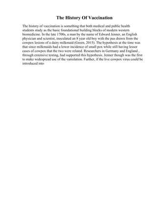 The History Of Vaccination
The history of vaccination is something that both medical and public health
students study as the basic foundational building blocks of modern western
biomedicine. In the late 1700s, a man by the name of Edward Jenner, an English
physician and scientist, inoculated an 8 year old boy with the pus drawn from the
cowpox lesions of a dairy milkmaid (Green, 2015). The hypothesis at the time was
that since milkmaids had a lower incidence of small pox while still having lessor
cases of cowpox that the two were related. Researchers in Germany and England ,
through extensive testing, had supported this hypothesis. Jenner though was the first
to make widespread use of the variolation. Further, if the live cowpox virus could be
introduced into
 