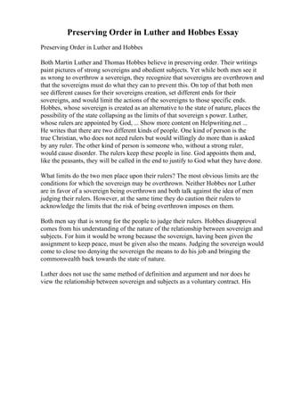 Preserving Order in Luther and Hobbes Essay
Preserving Order in Luther and Hobbes
Both Martin Luther and Thomas Hobbes believe in preserving order. Their writings
paint pictures of strong sovereigns and obedient subjects. Yet while both men see it
as wrong to overthrow a sovereign, they recognize that sovereigns are overthrown and
that the sovereigns must do what they can to prevent this. On top of that both men
see different causes for their sovereigns creation, set different ends for their
sovereigns, and would limit the actions of the sovereigns to those specific ends.
Hobbes, whose sovereign is created as an alternative to the state of nature, places the
possibility of the state collapsing as the limits of that sovereign s power. Luther,
whose rulers are appointed by God, ... Show more content on Helpwriting.net ...
He writes that there are two different kinds of people. One kind of person is the
true Christian, who does not need rulers but would willingly do more than is asked
by any ruler. The other kind of person is someone who, without a strong ruler,
would cause disorder. The rulers keep these people in line. God appoints them and,
like the peasants, they will be called in the end to justify to God what they have done.
What limits do the two men place upon their rulers? The most obvious limits are the
conditions for which the sovereign may be overthrown. Neither Hobbes nor Luther
are in favor of a sovereign being overthrown and both talk against the idea of men
judging their rulers. However, at the same time they do caution their rulers to
acknowledge the limits that the risk of being overthrown imposes on them.
Both men say that is wrong for the people to judge their rulers. Hobbes disapproval
comes from his understanding of the nature of the relationship between sovereign and
subjects. For him it would be wrong because the sovereign, having been given the
assignment to keep peace, must be given also the means. Judging the sovereign would
come to close too denying the sovereign the means to do his job and bringing the
commonwealth back towards the state of nature.
Luther does not use the same method of definition and argument and nor does he
view the relationship between sovereign and subjects as a voluntary contract. His
 