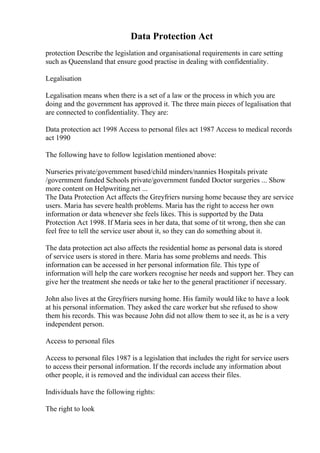 Data Protection Act
protection Describe the legislation and organisational requirements in care setting
such as Queensland that ensure good practise in dealing with confidentiality.
Legalisation
Legalisation means when there is a set of a law or the process in which you are
doing and the government has approved it. The three main pieces of legalisation that
are connected to confidentiality. They are:
Data protection act 1998 Access to personal files act 1987 Access to medical records
act 1990
The following have to follow legislation mentioned above:
Nurseries private/government based/child minders/nannies Hospitals private
/government funded Schools private/government funded Doctor surgeries ... Show
more content on Helpwriting.net ...
The Data Protection Act affects the Greyfriers nursing home because they are service
users. Maria has severe health problems. Maria has the right to access her own
information or data whenever she feels likes. This is supported by the Data
Protection Act 1998. If Maria sees in her data, that some of tit wrong, then she can
feel free to tell the service user about it, so they can do something about it.
The data protection act also affects the residential home as personal data is stored
of service users is stored in there. Maria has some problems and needs. This
information can be accessed in her personal information file. This type of
information will help the care workers recognise her needs and support her. They can
give her the treatment she needs or take her to the general practitioner if necessary.
John also lives at the Greyfriers nursing home. His family would like to have a look
at his personal information. They asked the care worker but she refused to show
them his records. This was because John did not allow them to see it, as he is a very
independent person.
Access to personal files
Access to personal files 1987 is a legislation that includes the right for service users
to access their personal information. If the records include any information about
other people, it is removed and the individual can access their files.
Individuals have the following rights:
The right to look
 