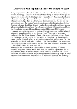 Democratic And Republican Views On Education Essay
In my diagnostic essay I wrote about the issues towards education and education
reforms. I strongly believe that there needs to be a change in the educational system
because it is corrupt. The fact that people are required to pay thousands of dollars or
take out loans that put them in debt for years is absurd. Many students are forced to
take out loans that put them in debtfor years. It also concerns me that low income
youths do not have that much of an option, and cannot afford an education. Online, I
found an article on Republicanviews.org stating democratic and republican views on
education and education reforms. The information in this article states the problems
that I ponder the next president and Congress should focus on. This includes
reforming financial aid programs for collegetuition, creating more teaching jobs and
expanding education options for low income youth. This is one of the biggest
challenges that the United States are facing today. After reading the article, I found
that I was able to relate to the democratic views on education. The democrats are
trying to make the public school system more successful and maintainable. They are
also trying to expand public school options for low income children and maintaining
more magnet schools, charter schools, teacher led schools, and career academics. The
... Show more content on Helpwriting.net ...
Republicans are trying to fix the education in the United States by supporting
vouchers for private schools. On the other hand, the Democratic party sees that as a
waste of time. Republicans also believe that the resources provided could create a
successful educational system if the proper systems of accountability are put in place.
And democrats believe that there should be an increase in resources that are being
 