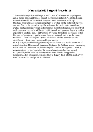 Nasolacteristic Surgical Procedures
Tears drain through small openings in the corners of the lower and upper eyelids
called puncta and enter the nose through the nasolacrimal duct. An obstruction in
the duct blocks the normal flow of tears and causes a backflow in the eye.
Blockage of the drainage system causes tears to well up on the surface of the eyes
and overflow on the eyelashes, eyelids, and down the cheek. In such condition,
eyelids can become red swollen and sometimes even stuck together. The severity of
such signs may vary under different conditions such as respiratory illness or outdoor
exposure to wind and dust. The treatment procedure depends on the reasons of the
blockage of tear ducts. It requires more than one approach to receive the proper
treatment. The reasons may be a tumor or infection and the treatment differs
accordingly.... Show more content on Helpwriting.net ...
DCR (Dacryocystorhinostomy) is the surgical procedure used for the treatment of
duct obstruction. This surgical procedure eliminates the fluid and mucus retention in
the lacrimal sac. It releases the tear drainage and relieves the epiphora. The DCR
procedure involves the removal of the bone adjacent to the lacrimal sac and
incorporating the lacrimal sac with the lateral nasal mucosa to bypass the
nasolacrimal duct obstruction. It allows tears to directly drain into the nasal cavity
from the canaliculi through a low resistance
 