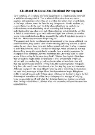 Childhood On Social And Emotional Development
Early childhood on social and emotional development is something very important
in a child s early stages in life. This is where children often learn about their
reactions and responses on how they act as well on how others react towards them.
In this stage, children learn a lot from the way their parents, friends, teachers, etc,
express themselves. In the essay I will be talking about how we can help our
children interact with others being social, expressing their feelings, and
understanding the way other peers feel. Sharing feelings will definitely be very big
in their life so they show a good solid understanding of how to interact with other
people even outside the home. Being a parent to the childwill help them the most in
their life... Show more content on Helpwriting.net ...
When parents and family members repeat the process of saying please and thank you
around the house, they learn to know the true meaning of having manners. Children
seeing the way others share items and feelings around each other is a big eye opener
to them that allows the child to feel their own feelings. When children see that they
do something wrong, the parent should always be there to ask them questions for
example on what happened?, how this made them feel?, how they think the other
person felt when they did the same thing back? Children than begin to think about
their own actions might impact the emotions of those around them. When kids
interact with one another they get to learn how to relate with eachother that will
then help develop social problem solving skills. Having many practice with peers
help them a lot to solve and listen to each other that way they learn to compromise.
Although, youngsters who have difficulty showing and or controlling their emotions
are more likely to struggle with problems like depression and anger. This gives a
child a lower self esteem and will have a poor self image on themselves due to the fact
that everyone around them is either always being negative, any type of bullying,
being teased, made fun of, and when they distance themselves from anyone around
them. During early childhood, children often start to develop self conscious emotions
around parents,
 