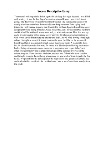 Soccer Descriptive Essay
Teammate I woke up at six, I didn t get a lot of sleep that night because I was filled
with anxiety. It was the last day of soccer tryouts and I wasn t so excited about
going. The day before I was informed that I wouldn t be starting the season with
varsity which saddened me. I couldn t let that keep me down from trying hard
today, for I still needed to prove that I wanted to be there. I packed up all my soccer
equipment before eating breakfast. Good lucktoday Jack! my dad said Go out there
and kick ball! he said with amusement and yet with seriousness. That line was my
dad s favorite saying before every soccer activity. He also enjoyed serenading us
with words of wisdom before my brother and I left. As we were driving to the high
school I thought to myself, it doesn t matter the team I will be on for we are all
linked together in a community much larger than you d think. A teammate, there
is a lot of satisfaction in that word for to me it is friendship and having eachothers
backs. Being a teammate means everyone is supportive and respectful of each
other. The community that is created involves all the families involved in the
soccer program. From brothers to sisters, mothers and fathers who were coaches
and brought oranges. To me being a teammate on any level of team is perfectly fine
to me. We pulled into the parking lot at the high school and gaver each other a nod
and walked off to our fields. As I walked over I saw a lot of new faces mostly from
the grade
 