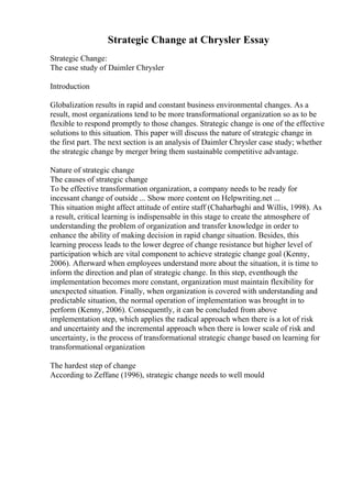 Strategic Change at Chrysler Essay
Strategic Change:
The case study of Daimler Chrysler
Introduction
Globalization results in rapid and constant business environmental changes. As a
result, most organizations tend to be more transformational organization so as to be
flexible to respond promptly to those changes. Strategic change is one of the effective
solutions to this situation. This paper will discuss the nature of strategic change in
the first part. The next section is an analysis of Daimler Chrysler case study; whether
the strategic change by merger bring them sustainable competitive advantage.
Nature of strategic change
The causes of strategic change
To be effective transformation organization, a company needs to be ready for
incessant change of outside ... Show more content on Helpwriting.net ...
This situation might affect attitude of entire staff (Chaharbaghi and Willis, 1998). As
a result, critical learning is indispensable in this stage to create the atmosphere of
understanding the problem of organization and transfer knowledge in order to
enhance the ability of making decision in rapid change situation. Besides, this
learning process leads to the lower degree of change resistance but higher level of
participation which are vital component to achieve strategic change goal (Kenny,
2006). Afterward when employees understand more about the situation, it is time to
inform the direction and plan of strategic change. In this step, eventhough the
implementation becomes more constant, organization must maintain flexibility for
unexpected situation. Finally, when organization is covered with understanding and
predictable situation, the normal operation of implementation was brought in to
perform (Kenny, 2006). Consequently, it can be concluded from above
implementation step, which applies the radical approach when there is a lot of risk
and uncertainty and the incremental approach when there is lower scale of risk and
uncertainty, is the process of transformational strategic change based on learning for
transformational organization
The hardest step of change
According to Zeffane (1996), strategic change needs to well mould
 