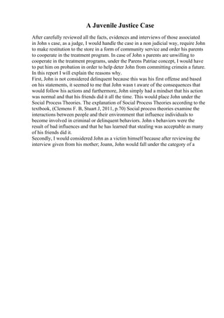 A Juvenile Justice Case
After carefully reviewed all the facts, evidences and interviews of those associated
in John s case, as a judge, I would handle the case in a non judicial way, require John
to make restitution to the store in a form of community service and order his parents
to cooperate in the treatment program. In case of John s parents are unwilling to
cooperate in the treatment programs, under the Parens Patriae concept, I would have
to put him on probation in order to help deter John from committing crimein a future.
In this report I will explain the reasons why.
First, John is not considered delinquent because this was his first offense and based
on his statements, it seemed to me that John wasn t aware of the consequences that
would follow his actions and furthermore, John simply had a mindset that his action
was normal and that his friends did it all the time. This would place John under the
Social Process Theories. The explanation of Social Process Theories according to the
textbook, (Clemens F. B, Stuart J, 2011, p.70) Social process theories examine the
interactions between people and their environment that influence individuals to
become involved in criminal or delinquent behaviors. John s behaviors were the
result of bad influences and that he has learned that stealing was acceptable as many
of his friends did it.
Secondly, I would considered John as a victim himself because after reviewing the
interview given from his mother; Joann, John would fall under the category of a
 