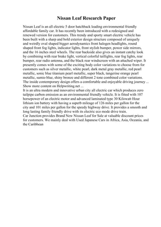 Nissan Leaf Research Paper
Nissan Leaf is an all electric 5 door hatchback leading environmental friendly
affordable family car. It has recently been introduced with a redesigned and
renewed version for customers. This trendy and sporty smart electric vehicle has
been built with a sharp and bold exterior design structure composed of uniquely
and weirdly oval shaped bigger aerodynamics front halogen headlights, round
shaped front fog lights, indicator lights, front stylish bumper, power side mirrors,
and the 16 inches steel wheels. The rear backside also gives an instant catchy look
by combining with rear brake light, vertical colorful taillights, rear fog lights, rear
bumper, rear radio antenna, and the black rear windscreen with an attached wiper. It
presently comes with some of the exciting body color variations to choose from for
customers such as silver metallic, white pearl, dark metal gray metallic, red pearl
metallic, sonic blue titanium pearl metallic, super black, tangerine orange pearl
metallic, sumio blue, shiny bronze and different 2 tone combined color variations.
The inside contemporary design offers a comfortable and enjoyable driving journey ...
Show more content on Helpwriting.net ...
It is an ultra modern and innovative urban city all electric car which produces zero
tailpipe carbon emission as an environmental friendly vehicle. It is fitted with 107
horsepower of an electric motor and advanced laminated type 30 Kilowatt Hour
lithium ion battery with having a superb mileage of 126 miles per gallon for the
city and 101 miles per gallon for the speedy highway drive. It provides a smooth and
long lasting family friendly drive with its electric eco mode drive train.
Car Junction provides Brand New Nissan Leaf for Sale at valuable discount prices
for customers. We mainly deal with Used Japanese Cars in Africa, Asia, Oceania, and
the Caribbean
 