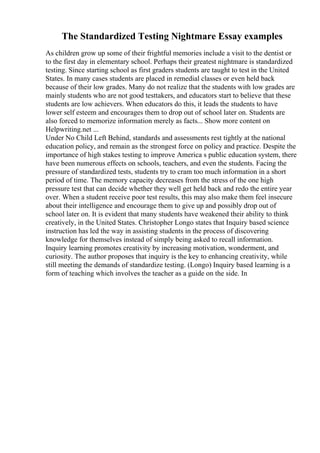 The Standardized Testing Nightmare Essay examples
As children grow up some of their frightful memories include a visit to the dentist or
to the first day in elementary school. Perhaps their greatest nightmare is standardized
testing. Since starting school as first graders students are taught to test in the United
States. In many cases students are placed in remedial classes or even held back
because of their low grades. Many do not realize that the students with low grades are
mainly students who are not good testtakers, and educators start to believe that these
students are low achievers. When educators do this, it leads the students to have
lower self esteem and encourages them to drop out of school later on. Students are
also forced to memorize information merely as facts... Show more content on
Helpwriting.net ...
Under No Child Left Behind, standards and assessments rest tightly at the national
education policy, and remain as the strongest force on policy and practice. Despite the
importance of high stakes testing to improve America s public education system, there
have been numerous effects on schools, teachers, and even the students. Facing the
pressure of standardized tests, students try to cram too much information in a short
period of time. The memory capacity decreases from the stress of the one high
pressure test that can decide whether they well get held back and redo the entire year
over. When a student receive poor test results, this may also make them feel insecure
about their intelligence and encourage them to give up and possibly drop out of
school later on. It is evident that many students have weakened their ability to think
creatively, in the United States. Christopher Longo states that Inquiry based science
instruction has led the way in assisting students in the process of discovering
knowledge for themselves instead of simply being asked to recall information.
Inquiry learning promotes creativity by increasing motivation, wonderment, and
curiosity. The author proposes that inquiry is the key to enhancing creativity, while
still meeting the demands of standardize testing. (Longo) Inquiry based learning is a
form of teaching which involves the teacher as a guide on the side. In
 
