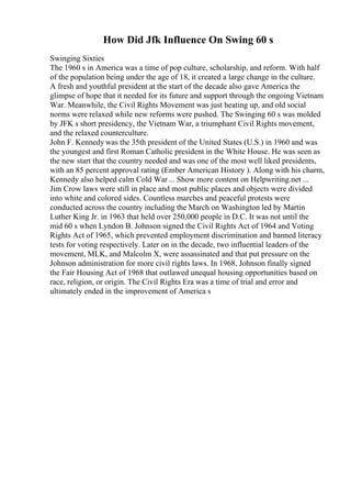 How Did Jfk Influence On Swing 60 s
Swinging Sixties
The 1960 s in America was a time of pop culture, scholarship, and reform. With half
of the population being under the age of 18, it created a large change in the culture.
A fresh and youthful president at the start of the decade also gave America the
glimpse of hope that it needed for its future and support through the ongoing Vietnam
War. Meanwhile, the Civil Rights Movement was just heating up, and old social
norms were relaxed while new reforms were pushed. The Swinging 60 s was molded
by JFK s short presidency, the Vietnam War, a triumphant Civil Rights movement,
and the relaxed counterculture.
John F. Kennedy was the 35th president of the United States (U.S.) in 1960 and was
the youngest and first Roman Catholic president in the White House. He was seen as
the new start that the country needed and was one of the most well liked presidents,
with an 85 percent approval rating (Ember American History ). Along with his charm,
Kennedy also helped calm Cold War ... Show more content on Helpwriting.net ...
Jim Crow laws were still in place and most public places and objects were divided
into white and colored sides. Countless marches and peaceful protests were
conducted across the country including the March on Washington led by Martin
Luther King Jr. in 1963 that held over 250,000 people in D.C. It was not until the
mid 60 s when Lyndon B. Johnson signed the Civil Rights Act of 1964 and Voting
Rights Act of 1965, which prevented employment discrimination and banned literacy
tests for voting respectively. Later on in the decade, two influential leaders of the
movement, MLK, and Malcolm X, were assassinated and that put pressure on the
Johnson administration for more civil rights laws. In 1968, Johnson finally signed
the Fair Housing Act of 1968 that outlawed unequal housing opportunities based on
race, religion, or origin. The Civil Rights Era was a time of trial and error and
ultimately ended in the improvement of America s
 