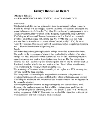 Embryo Rescue Lab Report
EMBRYO RESCUE
KALENA OFFICE HORT 447ADVANCED PLANT PROPAGATION
Introduction
This lab is intended to provide information about the process of embryo rescue. In
this lab the embryo will be scrapped out from under the seed coat and endosperm and
placed in hormone free MS media. This lab will record the of growth process in vitro.
Material: Wayfaringtree Viburnum seeds, dissecting microscope, scalpel, forceps
Wayfaringtree Viburnum (Viburnum lantana) was used in this lab to conduct the
growth of an embryo rescue on hormone free (0/0 WPM). The seeds that were
provided first be treated with a concentration of sulfuric acid (H2SO4) for about
twenty five minutes. This process will both sterilize and soften to seeds for dissecting
into ... Show more content on Helpwriting.net ...
Results
This lab will record the growth process of embryo rescue in a hormone free media.
The results on the percentages of attempts that resulted in the isolation of an intact
embryo was 33%. This is due to the fact that this was the first time that I performed
an embryo rescue, and made a few mistakes along the way. The first mistake that
occurred was that I cut too deep into the endosperm, and cut into the embryo itself (a
few times). Another mistake that was made was that I found it hard to cut into the
seeds while using the forceps, without losing the seed.
The percentage of intact embryos that developed into a plant was 33%, meaning the
only one out of the three sprouted.
The changes that occurs during the progression from dormant embryo to active
growth is that the crown becomes a reddish color, which is that is appeared on most
Wayfaringtree Viburnum. The red crown is due to the flavonoids that are apparent in
the molecular structure.
Since Wayfaringtree Viburnum has to go through the cold stratification to break
dormancy, the mechanism practice that would have to take place would have to
be a type of refrigeration or freezing process. This process is done for 8 10 weeks of
holding temperature of 4В° C. These orthodox seed will be placed in a refrigerator to
break dormancy, and will continue to have continuous
 