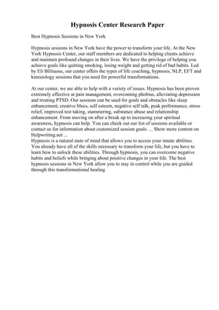 Hypnosis Center Research Paper
Best Hypnosis Sessions in New York
Hypnosis sessions in New York have the power to transform your life. At the New
York Hypnosis Center, our staff members are dedicated to helping clients achieve
and maintain profound changes in their lives. We have the privilege of helping you
achieve goals like quitting smoking, losing weight and getting rid of bad habits. Led
by Eli Bliliuous, our center offers the types of life coaching, hypnosis, NLP, EFT and
kinesiology sessions that you need for powerful transformations.
At our center, we are able to help with a variety of issues. Hypnosis has been proven
extremely effective at pain management, overcoming phobias, alleviating depression
and treating PTSD. Our sessions can be used for goals and obstacles like sleep
enhancement, creative blocs, self esteem, negative self talk, peak performance, stress
relief, improved test taking, stammering, substance abuse and relationship
enhancement. From moving on after a break up to increasing your spiritual
awareness, hypnosis can help. You can check out our list of sessions available or
contact us for information about customized session goals. ... Show more content on
Helpwriting.net ...
Hypnosis is a natural state of mind that allows you to access your innate abilities.
You already have all of the skills necessary to transform your life, but you have to
learn how to unlock these abilities. Through hypnosis, you can overcome negative
habits and beliefs while bringing about positive changes in your life. The best
hypnosis sessions in New York allow you to stay in control while you are guided
through this transformational healing
 