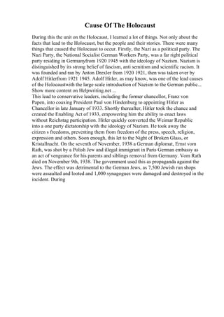 Cause Of The Holocaust
During this the unit on the Holocaust, I learned a lot of things. Not only about the
facts that lead to the Holocaust, but the people and their stories. There were many
things that caused the Holocaust to occur. Firstly, the Nazi as a political party. The
Nazi Party, the National Socialist German Workers Party, was a far right political
party residing in Germanyfrom 1920 1945 with the ideology of Nazism. Nazism is
distinguished by its strong belief of fascism, anti semitism and scientific racism. It
was founded and ran by Anton Drexler from 1920 1921, then was taken over by
Adolf Hitlerfrom 1921 1945. Adolf Hitler, as may know, was one of the lead causes
of the Holocaustwith the large scale introduction of Nazism to the German public...
Show more content on Helpwriting.net ...
This lead to conservative leaders, including the former chancellor, Franz von
Papen, into coaxing President Paul von Hindenburg to appointing Hitler as
Chancellor in late January of 1933. Shortly thereafter, Hitler took the chance and
created the Enabling Act of 1933, empowering him the ability to enact laws
without Reichstag participation. Hitler quickly converted the Weimar Republic
into a one party dictatorship with the ideology of Nazism. He took away the
citizen s freedoms, preventing them from freedom of the press, speech, religion,
expression and others. Soon enough, this let to the Night of Broken Glass, or
Kristallnacht. On the seventh of November, 1938 a German diplomat, Ernst vom
Rath, was shot by a Polish Jew and illegal immigrant in Paris German embassy as
an act of vengeance for his parents and siblings removal from Germany. Vom Rath
died on November 9th, 1938. The government used this as propaganda against the
Jews. The effect was detrimental to the German Jews, as 7,500 Jewish run shops
were assaulted and looted and 1,000 synagogues were damaged and destroyed in the
incident. During
 