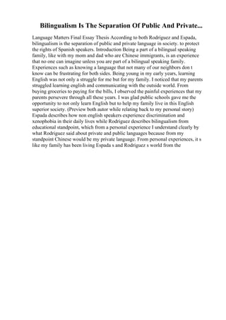 Bilingualism Is The Separation Of Public And Private...
Language Matters Final Essay Thesis According to both Rodriguez and Espada,
bilingualism is the separation of public and private language in society. to protect
the rights of Spanish speakers. Introduction Being a part of a bilingual speaking
family, like with my mom and dad who are Chinese immigrants, is an experience
that no one can imagine unless you are part of a bilingual speaking family.
Experiences such as knowing a language that not many of our neighbors don t
know can be frustrating for both sides. Being young in my early years, learning
English was not only a struggle for me but for my family. I noticed that my parents
struggled learning english and communicating with the outside world. From
buying groceries to paying for the bills, I observed the painful experiences that my
parents persevere through all these years. I was glad public schools gave me the
opportunity to not only learn English but to help my family live in this English
superior society. (Preview both autor while relating back to my personal story)
Espada describes how non english speakers experience discrimination and
xenophobia in their daily lives while Rodriguez describes bilingualism from
educational standpoint, which from a personal experience I understand clearly by
what Rodriguez said about private and public languages because from my
standpoint Chinese would be my private language. From personal experiences, it s
like my family has been living Espada s and Rodriguez s world from the
 