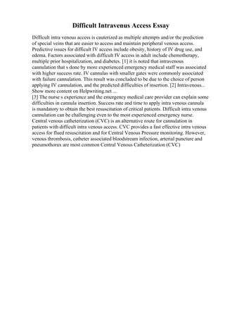 Difficult Intravenus Access Essay
Difficult intra venous access is cauterized as multiple attempts and/or the prediction
of special veins that are easier to access and maintain peripheral venous access.
Predictive issues for difficult IV access include obesity, history of IV drug use, and
edema. Factors associated with difficult IV access in adult include chemotherapy,
multiple prior hospitalization, and diabetes. [1] it is noted that intravenous
cannulation that s done by more experienced emergency medical staff was associated
with higher success rate. IV cannulas with smaller gates were commonly associated
with failure cannulation. This result was concluded to be due to the choice of person
applying IV cannulation, and the predicted difficulties of insertion. [2] Intravenous...
Show more content on Helpwriting.net ...
[3] The nurse s experience and the emergency medical care provider can explain some
difficulties in cannula insertion. Success rate and time to apply intra venous cannula
is mandatory to obtain the best resuscitation of critical patients. Difficult intra venous
cannulation can be challenging even to the most experienced emergency nurse.
Central venous catheterization (CVC) is an alternative route for cannulation in
patients with difficult intra venous access. CVC provides a fast effective intra venous
access for flued resuscitation and for Central Venous Pressure monitoring. However,
venous thrombosis, catheter associated bloodstream infection, arterial puncture and
pneumothorax are most common Central Venous Catheterization (CVC)
 