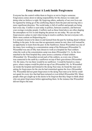 Essay about A Look Inside Forgiveness
Everyone has the control within them to forgive or not to forgive someone.
Forgiveness comes down to taking responsibility for the choices we make and
doing what we believe is right. By forgiving others, authority of our own lives can
be regained by letting go of the conflicting objects from the past and moving into a
more significant direction. The world today is full of conflict and people are being
hurt every day. Conflict is seen today in politics, between countries, and between
your average everyday people. Conflicts such as those listed above are often shaping
the atmosphere we live in and shaping the person we are today. We can see that
forgivenessis a place to start when trying to resolve conflicts, but not everyone will...
Show more content on Helpwriting.net ...
It is instead a lesson to be taken in and learned from the past by looking ahead without
holding in the pain. In the case that an agreement cannot be met, there will instead be
an opportunity to learn from the past. In the Sunflower, Simon Wiesenthal was one of
the many Jews working in a concentration camp of the Holocaust (Wiesenthal 3).
Wiesenthal was one of fifty men chosen to work at a hospital for Nazi soldiers
when the work at the concentration camp was done (Wiesenthal 11). As the Jews
marched to the Nazi hospital they came across a cemetery of dead soldiers
(Wiesenthal 14). Wiesenthal envied each of the soldiers, as every one of them
was connected to the earth by a sunflower on top of their gravestones (Wiesenthal
14). He states, For me there would be no sunflower. I would be buried in a mass
grave, where corpses would be piled on top of me (Wiesenthal 14). As Wiesenthal
sat inside the hospital and listened to the dying Nazi man, he found the man soon
asking for forgiveness for the sins he had committed against the Jews (Wiesenthal
54). Wiesenthal did not grant forgiveness to the dying Nazi man as he felt he could
not speak for every Jew that had been tortured or even killed (Wiesenthal 98). Many
people often get caught up in the desire to be forgiven that they forget to think about
who can grant forgiveness before approaching them. In the instance that Wiesenthal
did not forgive the man
 