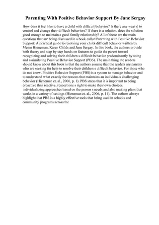 Parenting With Positive Behavior Support By Jane Sergay
How does it feel like to have a child with difficult behavior? Is there any way(s) to
control and change their difficult behaviors? If there is a solution, does the solution
good enough to maintain a good family relationship? All of these are the main
questions that are being discussed in a book called Parenting with Positive Behavior
Support: A practical guide to resolving your childs difficult behavior written by
Meme Hieneman, Karen Childs and Jane Sergay. In this book, the authors provide
both theory and step by step hands on features to guide the parent toward
recognizing and solving their children s difficult behavior predominantly by using
and assimilating Positive Behavior Support (PBS). The main thing the readers
should know about this book is that the authors assume that the readers are parents
who are seeking for help to resolve their children s difficult behavior. For those who
do not know, Positive Behavior Support (PBS) is a system to manage behavior and
to understand what exactly the reasons that maintains an individuals challenging
behavior (Hieneman et. al., 2006, p. 1). PBS stress that it is important to being
proactive than reactive, respect one s right to make their own choices,
individualizing approaches based on the person s needs and also making plans that
works in a variety of settings (Hieneman et. al., 2006, p. 11). The authors always
highlight that PBS is a highly effective tools that being used in schools and
community programs across the
 