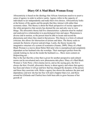 Diary Of A Mad Black Woman Essay
Afrocentricity is based on the ideology that African Americans need to re assert a
sense of agency in order to achieve sanity. Agency refers to the capacity of
individuals to act independently and make their own choices. Afrocentricity looks
at the history of the agents and the people that they interact with rather than
economic status. This theory is about the black perspective of society opposed to
the white perspective that society has deemed the one and only way to view
things. The afrocentric theory had five characteristics: a phenom must be studied
and analyzed in a relationship in to psychological time and space. Phenomena is
diverse and in motion, so the person must be able to locate and record the
phenomena and where they stand in that process. This theory is a form of cultural
criticism, this allows for intersection of actions and ideas. The theory seeks to
unmask the rhetoric of power and privilege. Lastly, the theory locates the
imaginative structure of a system of economics (Asante, 2009). Diary of a Mad
Black Woman is a movie about Helen McCarter who is unemployed and completely
dependant on her husband who she worships. Their marriageis perfect from the
outside looking in, but on the inside the husband is a... Show more content on
Helpwriting.net ...
Due to the fact that this a time that is given for another perspective and cultural
norms can be reevaluated and a new phenomena take place. Diary of a Mad Black
Women is Tyler Perry s first cinema movie, and as the saying goes, the first is
always the best. Overall, afrocentric theory is about agency and where that agency
has been and where it will go and how that has changed the dynamic of the person
and those they associate with. Helen s agency has shown the audience the past and
dependency and now she has her free will and is happier than ever, and those
around her (Orlando and Charles) have both been able to grow because of her
growth of
 