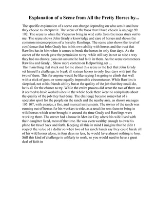Explanation of a Scene from All the Pretty Horses by...
The specific explanation of a scene can change depending on who sees it and how
they choose to interpret it. The scene of the book that I have chosen is on page 99
102. The scene is when the Vaqueros bring in wild colts from the mesa stuck out to
me. The scene shows John Grady s knowledge and care of horses and shows the
common misconceptions of a horseby Rawlings. The scene also shows the level of
confidence that John Grady has in his own ability with horses and the trust that
Rawlins has in him when it comes to break the horses in only four days. As the
owner of the ranch gave the permission to try, while still say in not so nice a way
they had no chance, you can assume he had faith in them. As the scene commences
Rawlins and Grady... Show more content on Helpwriting.net ...
The main thing that stuck out for me about this scene is the fact that John Grady
set himself a challenge, to break all sixteen horses in only four days with just the
two of them. This for anyone would be like saying I m going to climb that wall
with a stick of gum, or some equally impossible circumstance. While Rawlins is
skeptical, not at his friends ability but at the quality of the job that they could do,
he is all for the chance to try. While the entire process did wear the two of them out
it seemed to have worked since in the whole book there were no complaints about
the quality of the job they had done. The challenge became somewhat of a
spectator sport for the people on the ranch and the nearby area, as shown on pages
105 107, with picnics, a fire, and musical instruments. The owner of the ranch was
running out of horses for his workers to ride, as a result he sent them to bring in
wild horses which were brought in around the time Grady and Rawlings were
working there. The owner had a house in Mexico City where his wife lived with
their daughter lived, most of the time. He was even wealthy enough to own his
plane for travel back and forth. Keeping all this in mind I imagine that he didn t
respect the value of a dollar so when two of his ranch hands say they could break all
of his wild horses alone, in four days no less, he would have almost nothing to lose.
Still this kind of challenge is unlikely to work, so you would need to have a great
deal of faith in
 