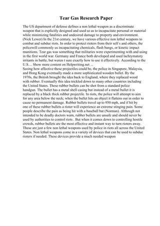 Tear Gas Research Paper
The US department of defense defines a non lethal weapon as a discriminate
weapon that is explicitly designed and used so as to incapacitate personal or material
while minimizing fatalities and undesired damage to property and environment.
(Nick Lewer) In the 21st century, we have various effective non lethal weapons to
combat and subdue riots. In order to protect rioters from their self s and others, the
policewill commonly us incapacitating chemicals, flash bangs, or kinetic impact
munitions. Tear gas was something that militaries were experimenting with and using
in the first world war. Germany and France both developed and used lachrymatory
irritants in battle, but weren t sure exactly how to use it effectively. According to the
U.S.... Show more content on Helpwriting.net ...
Seeing how affective these projectiles could be, the police in Singapore, Malaysia,
and Hong Kong eventually made a more sophisticated wooden bullet. By the
1970s, the British brought the idea back to England, where they replaced wood
with rubber. Eventually this idea trickled down to many other countries including
the United States. These rubber bullets can be shot from a standard police
handgun. The bullet has a metal shell casing but instead of a metal bullet it is
replaced by a black thick rubber projectile. In riots, the police will attempt to aim
for any area below the neck; when the bullet hits an object it flattens out in order to
cause no permanent damage. Rubber bullets travel up to 950 mph, and if hit by
one of these rubber bullets a rioter will experience an extreme stinging pain. Some
people describe the pain as being hit with a baseball bat (Norman). Although not
intended to be deadly doctors warn, rubber bullets are unsafe and should never be
used by authorities to control riots . But when it comes down to controlling hostile
crowds, rubber bullets are the most effective and instant way to turn rioters away.
These are just a few non lethal weapons used by police in riots all across the United
States. Non lethal weapons come in a variety of devices that can be used to subdue
rioters if needed. These devices provide a much needed weapon
 