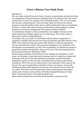 Grave s Disease Case Study Essay
Introduction
The case study selected focused on Grave s disease an autoimmune disorder involving
over production of thyroid hormones triidiothyronine (T3) and thyroxine (T4). In the
United States it is the most common form of hyperthyroidism. The over taxed organ
then becomes enlarged (goiter). This case study report will discuss the clinical
progression and presentation of this disease, define and describe what an autoimmune
disorder is, outline what clinical testing is performed for proper diagnosis, and the
treatments involved for management of the disease and those afflicted.
An autoimmune disorder is when an individual s own adaptive immune system
begins producing antibodies against its own cells/tissues. This in turn causes a ...
Show more content on Helpwriting.net ...
According to my case study of an individual with the disease, progression of
symptoms coincided with stressors involving life dilemmas and other illnesses (Vita,
2009). Stress affects the immune system either directly or indirectly through the
nervous and endocrine systems. These immune modulations may contribute to the
development of autoimmunity as well as the susceptibility to autoimmune disease in
genetically predisposed individuals. Stress can be one of the environmental factors
for thyroid autoimmunity (Mizokami, 2005).
Physical signs/symptoms of the disease involve: bulging eyes (proptosis), vision
issues, low tolerance to heat (increased sweating), massive weight loss, redness and
thickening of the skin of the shins (pretibial myxedema), increased heartbeat
/palpitations and fits of thyroid storm if untreated (Graves Disease and Thyroid
Foundation, 2014). The eyes are affected due to the similarities of this tissue to the
thyroid. The eyes are particularly vulnerable to Graves eye disease, because the
autoimmune attack often targets the eye muscles and connective tissue within the
eye socket. This likely occurs because these tissues contain proteins that appear
similar to the immune system as those of the thyroid gland (Kellog Eye Center,
2014). TSI assaults tissues of the thyroid and the eyes.
Other related symptoms are caused by the homeostatic connection of the
 