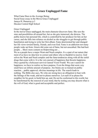 Grace Unplugged Fame
What Fame Does to the Average Being:
Social Issue essay in the Movie Grace Unplugged
Janaya H. Dunaway p.3
Decatur Central High School
Grace Unplugged
In the movie Grace unplugged, the main character discovers fame. She sees the
stars and possibilities all around her, but as she gets immersed, she drowns. The
public knows her personal life, which is controlled by her producer for hits on her
career, and she falls into reliance on alcohol as she struggles to get through public
humiliation and trying to write her first album. Fame deteriorated her and changed
her life views toward family, friends, and even God. Fame is an addiction not many
people wake up from. Gracie did come out of fame, but not unscathed. She had hurt
people ... Show more content on Helpwriting.net ...
We as a people have a major Want and Need complex. It s a part of our nature that
most of us have no idea how to correct and others who re thankful to receive. God
solves the Want and Need complex and the fametendencies along with all the sinful
drugs that come with it. It is the very pursuit of happiness that thwarts happiness.
Once quoted by a holocaust survivor named Victor Frankl. We can t search for
happiness; we have to realize we have purpose. Even the things that seem very
small have an infinite amount of purpose. Are brains are so trained on public
reaction.....public approval, obvious meanings in life. The search leads to
nothing. The Bible also says, We who are strong have an obligation to bear with
the failings of the weak, and not to please ourselves. Let each of us please his
neighbor for his good, to build him up, and, Do not be conformed to this world, but
be transformed by the renewal of your mind, that by testing you may discern what is
the will of God, what is good and acceptable and perfect.
 