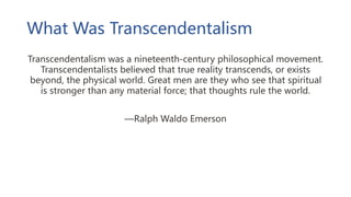 What Was Transcendentalism
Transcendentalism was a nineteenth-century philosophical movement.
Transcendentalists believed that true reality transcends, or exists
beyond, the physical world. Great men are they who see that spiritual
is stronger than any material force; that thoughts rule the world.
—Ralph Waldo Emerson
 