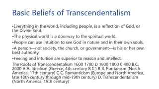 Basic Beliefs of Transcendentalism
•Everything in the world, including people, is a reflection of God, or
the Divine Soul.
•The physical world is a doorway to the spiritual world.
•People can use intuition to see God in nature and in their own souls.
•A person—not society, the church, or government—is his or her own
best authority.
•Feeling and intuition are superior to reason and intellect.
The Roots of Transcendentalism 1600 1700 D 1900 1800 0 400 B.C.
2000 A A. Idealism (Greece, 4th century B.C.) B B. Puritanism (North
America, 17th century) C C. Romanticism (Europe and North America,
late 18th century through mid-19th century) D. Transcendentalism
(North America, 19th century)
 