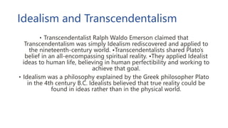 Idealism and Transcendentalism
• Transcendentalist Ralph Waldo Emerson claimed that
Transcendentalism was simply Idealism rediscovered and applied to
the nineteenth-century world. •Transcendentalists shared Plato’s
belief in an all-encompassing spiritual reality. •They applied Idealist
ideas to human life, believing in human perfectibility and working to
achieve that goal.
• Idealism was a philosophy explained by the Greek philosopher Plato
in the 4th century B.C. Idealists believed that true reality could be
found in ideas rather than in the physical world.
 