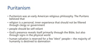 Puritanism
• Puritanism was an early American religious philosophy. The Puritans
believed that
• religion is a personal, inner experience that should not be filtered
through clergy or government
• people should be self-reliant
• God’s presence reveals itself primarily through the Bible, but also
through signs in the physical world
• human salvation is reserved for a few “elect” people— the majority of
humanity is destined to damnation
 