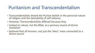 Puritanism and Transcendentalism
• Transcendentalists shared the Puritan beliefs in the personal nature
of religion and the desirability of self-reliance.
• However, Transcendentalists differed because they
• looked to nature, not the Bible, as a primary source of divine
revelation
• believed that all humans, not just the “elect,” were connected to a
divine source
 