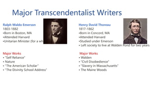 Major Transcendentalist Writers
Ralph Waldo Emerson
1803-1882
•Born in Boston, MA
•Attended Harvard
•Unitarian Minister (for a while)
Major Works
• “Self Reliance”
• Nature
• “The American Scholar”
• “The Divinity School Address”
Henry David Thoreau
1817-1862
•Born in Concord, MA
•Attended Harvard
•Studied under Emerson
• Left society to live at Walden Pond for two years
Major Works
• Walden
• “Civil Disobedience”
• “Slavery in Massachusetts”
• The Maine Woods
 