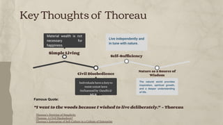 Key Thoughts of Thoreau
Nature as a Source of
Wisdom
The natural world provides
inspiration, spiritual growth,
and a deeper understanding
of life.
Self-Sufﬁciency
Live independently and
in tune with nature.
Civil Disobedience
Individuals have a duty to
resist unjust laws
(inﬂuenced by Gandhi &
MLK Jr.).
Simple Living
Material wealth is not
necessary for
happiness.
Famous Quote:
"I went to the woods because I wished to live deliberately." – Thoreau
Thoreau's Doctrine of Simplicity
Thoreau: A Civil Disobedient?
Thoreau's Enterprise of Self-Culture in a Culture of Enterprise
 