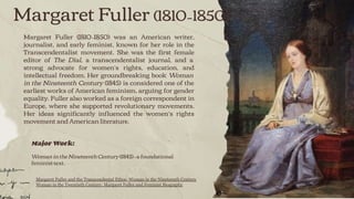 Margaret Fuller (1810–1850)
Margaret Fuller (1810–1850) was an American writer,
journalist, and early feminist, known for her role in the
Transcendentalist movement. She was the ﬁrst female
editor of The Dial, a transcendentalist journal, and a
strong advocate for women’s rights, education, and
intellectual freedom. Her groundbreaking book Woman
in the Nineteenth Century (1845) is considered one of the
earliest works of American feminism, arguing for gender
equality. Fuller also worked as a foreign correspondent in
Europe, where she supported revolutionary movements.
Her ideas signiﬁcantly inﬂuenced the women’s rights
movement and American literature.
Major Work:
Woman in the Nineteenth Century (1845)—a foundational
feminist text.
Margaret Fuller and the Transcendental Ethos: Woman in the Nineteenth Century
Woman in the Twentieth Century: Margaret Fuller and Feminist Biography
 