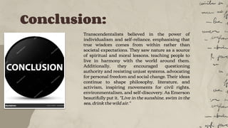 Conclusion:
Transcendentalists believed in the power of
individualism and self-reliance, emphasising that
true wisdom comes from within rather than
societal expectations. They saw nature as a source
of spiritual and moral lessons, teaching people to
live in harmony with the world around them.
Additionally, they encouraged questioning
authority and resisting unjust systems, advocating
for personal freedom and social change. Their ideas
continue to shape philosophy, literature, and
activism, inspiring movements for civil rights,
environmentalism, and self-discovery. As Emerson
beautifully put it, "Live in the sunshine, swim in the
sea, drink the wild air."
 