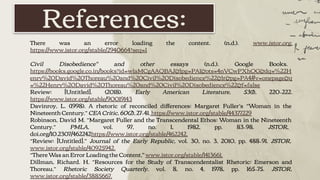 References:
There was an error loading the content. (n.d.). www.jstor.org.
https://www.jstor.org/stable/2940664?seq=1
Civil Disobedience" and other essays (n.d.). Google Books.
https://books.google.co.in/books?id=wlaMCgAAQBAJ&lpg=PA1&ots=4nVCwPXhOG&dq=%22H
enry%20David%20Thoreau%20and%20Civil%20Disobedience%22&lr&pg=PA4#v=onepage&q
=%22Henry%20David%20Thoreau%20and%20Civil%20Disobedience%22&f=false
Review: [Untitled]. (2018). Early American Literature, 53(1), 220–222.
https://www.jstor.org/stable/90019143
Davinroy, L. (1998). A rhetoric of reconciled diﬀerences: Margaret Fuller’s “Woman in the
Nineteenth Century.” CEA Critic, 60(2), 27–41. https://www.jstor.org/stable/44377229
Robinson, David M. “Margaret Fuller and the Transcendental Ethos: Woman in the Nineteenth
Century.” PMLA, vol. 97, no. 1, 1982, pp. 83–98. JSTOR,
doi.org/10.2307/462242https://www.jstor.org/stable/462242.
“Review: [Untitled].” Journal of the Early Republic, vol. 30, no. 3, 2010, pp. 488–91. JSTOR,
www.jstor.org/stable/40925942.
“There Was an Error Loading the Content," www.jstor.org/stable/1413661.
Dillman, Richard. H. “Resources for the Study of Transcendentalist Rhetoric: Emerson and
Thoreau.” Rhetoric Society Quarterly, vol. 8, no. 4, 1978, pp. 165–75. JSTOR,
www.jstor.org/stable/3885667.
 